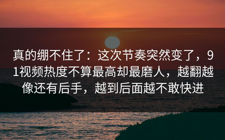 真的绷不住了：这次节奏突然变了，91视频热度不算最高却最磨人，越翻越像还有后手，越到后面越不敢快进