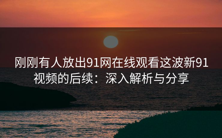 刚刚有人放出91网在线观看这波新91视频的后续：深入解析与分享