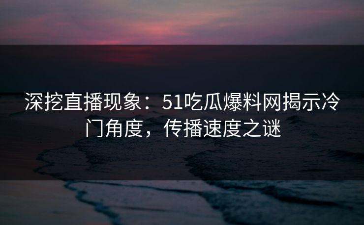 深挖直播现象：51吃瓜爆料网揭示冷门角度，传播速度之谜
