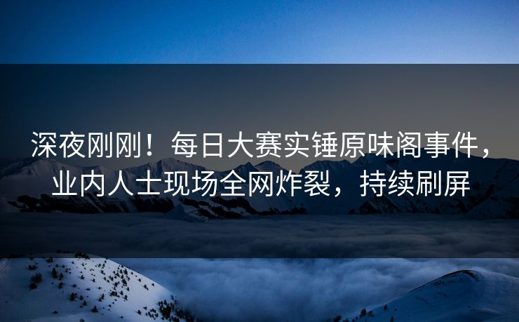 深夜刚刚!每日大赛实锤原味阁事件,业内人士现场全网炸裂,持续刷屏 深夜刚刚!每日大赛实锤原味阁事件,业内人士现场全网炸裂,持续刷屏