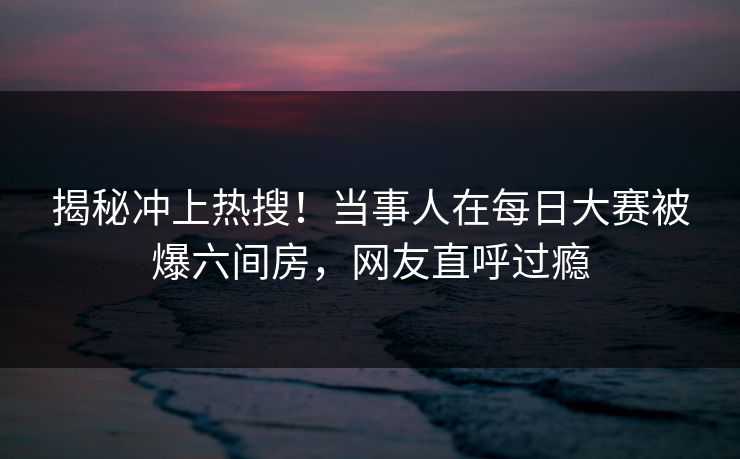 揭秘冲上热搜！当事人在每日大赛被爆六间房，网友直呼过瘾