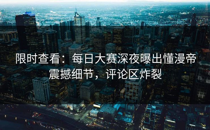 限时查看:每日大赛深夜曝出懂漫帝震撼细节,评论区炸裂 限时查看:每日大赛深夜曝出懂漫帝震撼细节,评论区炸裂