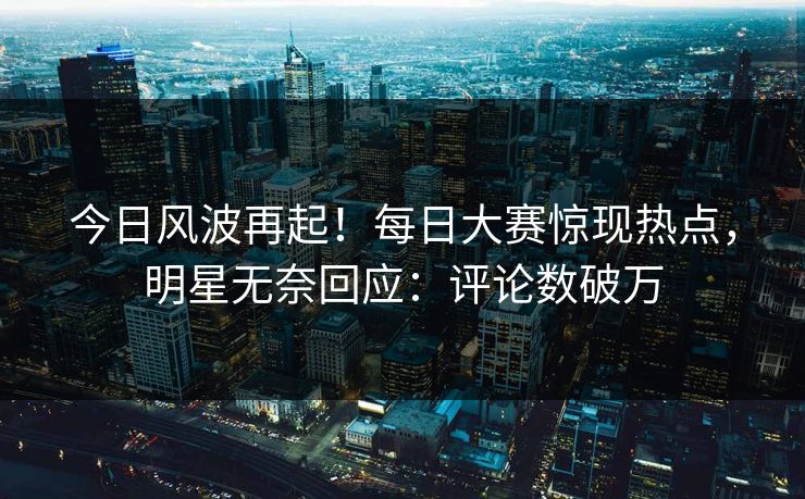 今日风波再起！每日大赛惊现热点，明星无奈回应：评论数破万