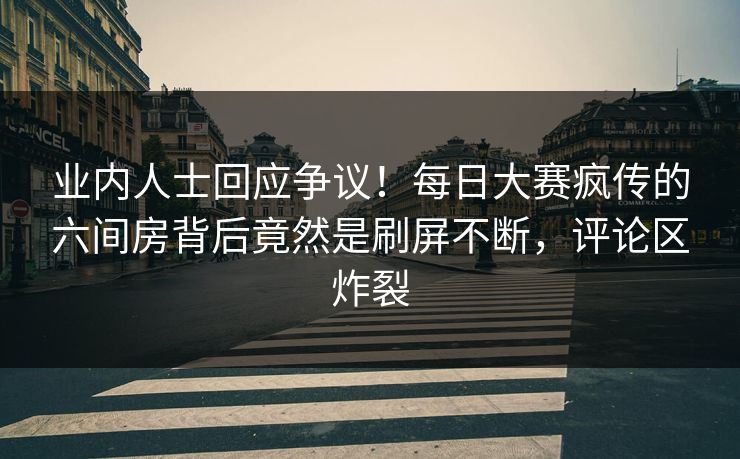业内人士回应争议！每日大赛疯传的六间房背后竟然是刷屏不断，评论区炸裂