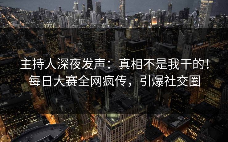 主持人深夜发声:真相不是我干的!每日大赛全网疯传,引爆社交圈 主持人深夜发声:真相不是我干的!每日大赛全网疯传,引爆社交圈