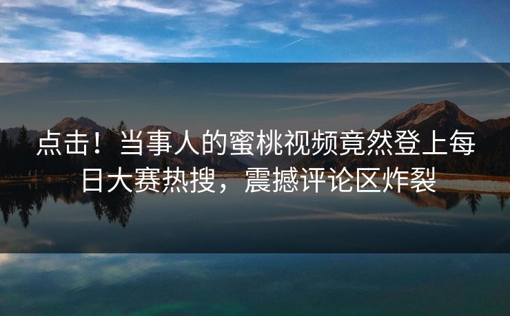 点击！当事人的蜜桃视频竟然登上每日大赛热搜，震撼评论区炸裂