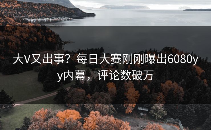 大V又出事？每日大赛刚刚曝出6080yy内幕，评论数破万
