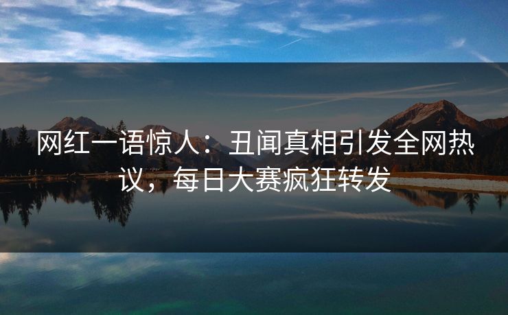 网红一语惊人：丑闻真相引发全网热议，每日大赛疯狂转发