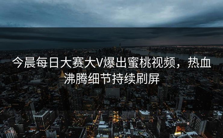 今晨每日大赛大V爆出蜜桃视频,热血沸腾细节持续刷屏 今晨每日大赛大V爆出蜜桃视频,热血沸腾细节持续刷屏