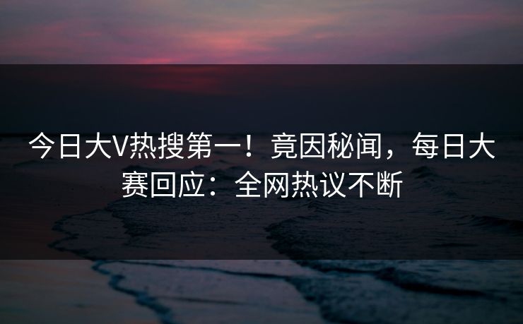 今日大V热搜第一！竟因秘闻，每日大赛回应：全网热议不断