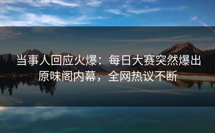 当事人回应火爆:每日大赛突然爆出原味阁内幕,全网热议不断 当事人回应火爆:每日大赛突然爆出原味阁内幕,全网热议不断