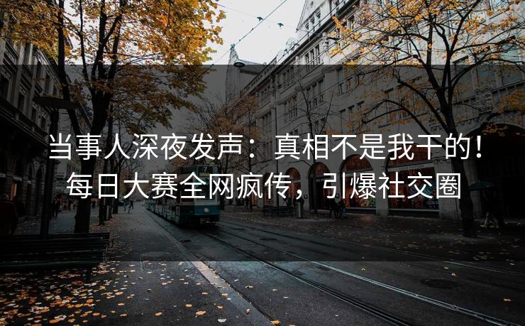 当事人深夜发声：真相不是我干的！每日大赛全网疯传，引爆社交圈