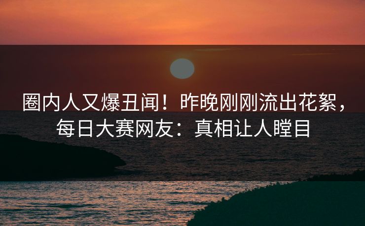 圈内人又爆丑闻!昨晚刚刚流出花絮,每日大赛网友:真相让人瞠目 圈内人又爆丑闻!昨晚刚刚流出花絮,每日大赛网友:真相让人瞠目