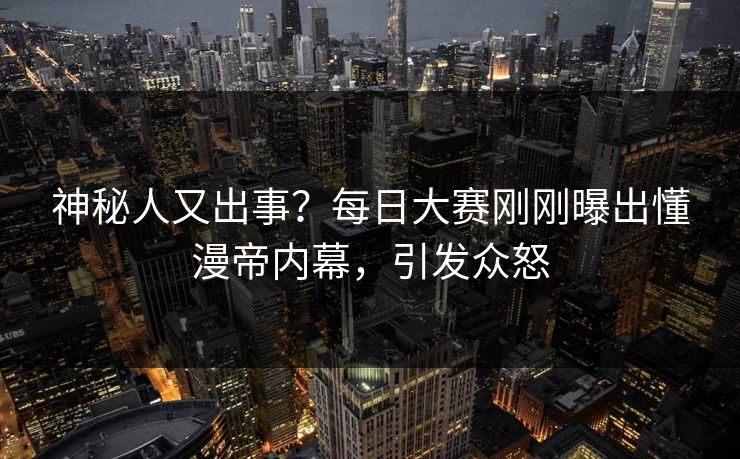 神秘人又出事？每日大赛刚刚曝出懂漫帝内幕，引发众怒