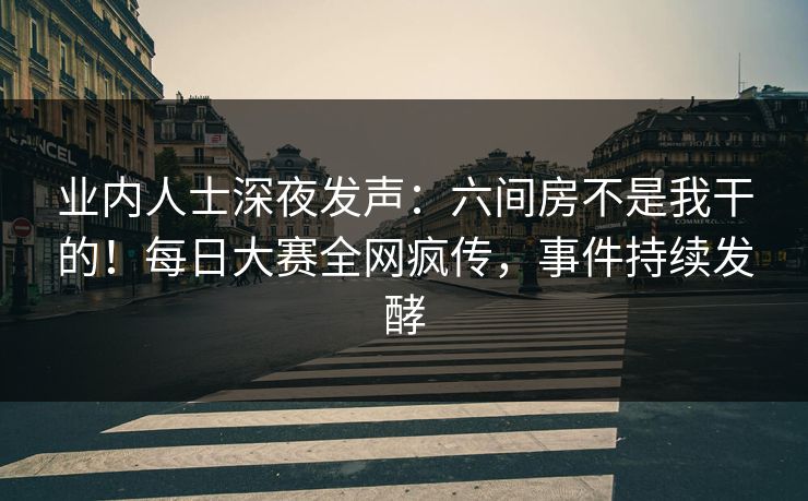 业内人士深夜发声:六间房不是我干的!每日大赛全网疯传,事件持续发酵 业内人士深夜发声:六间房不是我干的!每日大赛全网疯传,事件持续发酵