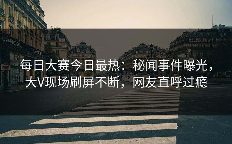 每日大赛今日最热：秘闻事件曝光，大V现场刷屏不断，网友直呼过瘾