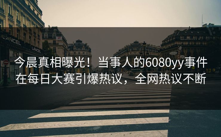 今晨真相曝光！当事人的6080yy事件在每日大赛引爆热议，全网热议不断
