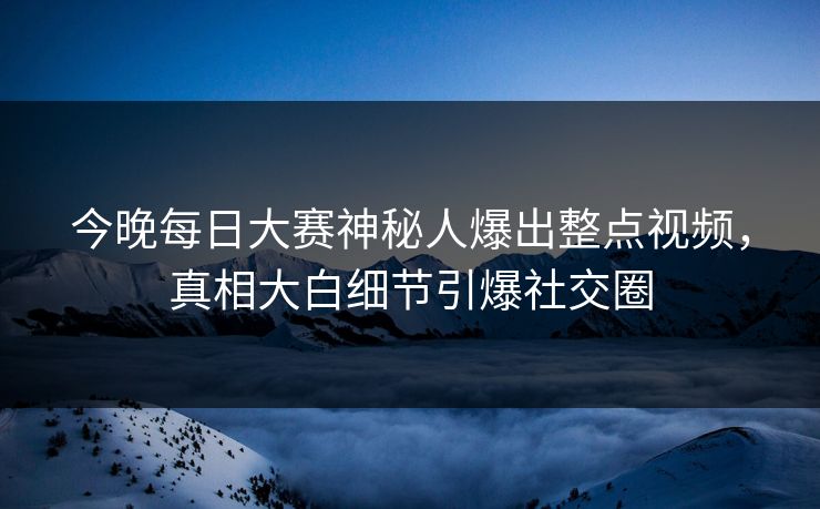 今晚每日大赛神秘人爆出整点视频，真相大白细节引爆社交圈
