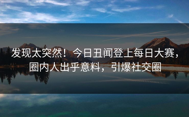 发现太突然！今日丑闻登上每日大赛，圈内人出乎意料，引爆社交圈