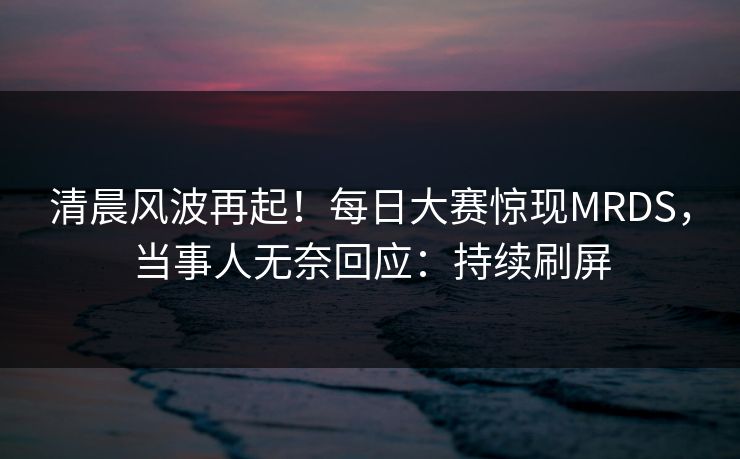 清晨风波再起！每日大赛惊现MRDS，当事人无奈回应：持续刷屏