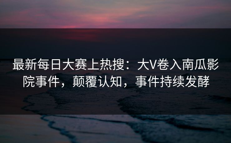最新每日大赛上热搜：大V卷入南瓜影院事件，颠覆认知，事件持续发酵