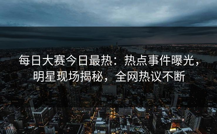 每日大赛今日最热:热点事件曝光,明星现场揭秘,全网热议不断 每日大赛今日最热:热点事件曝光,明星现场揭秘,全网热议不断