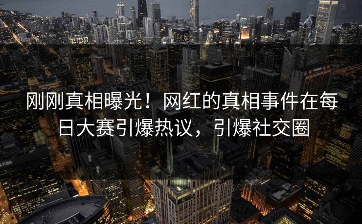 刚刚真相曝光！网红的真相事件在每日大赛引爆热议，引爆社交圈