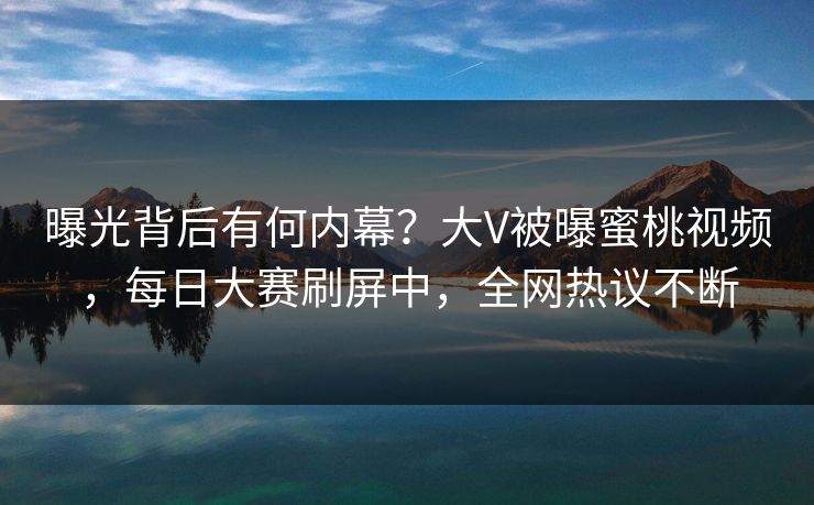 曝光背后有何内幕？大V被曝蜜桃视频，每日大赛刷屏中，全网热议不断
