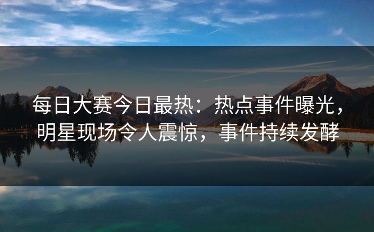每日大赛今日最热:热点事件曝光,明星现场令人震惊,事件持续发酵 每日大赛今日最热:热点事件曝光,明星现场令人震惊,事件持续发酵