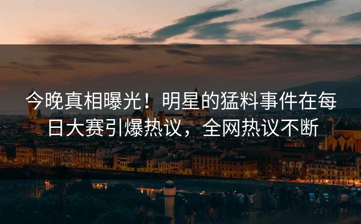 今晚真相曝光！明星的猛料事件在每日大赛引爆热议，全网热议不断