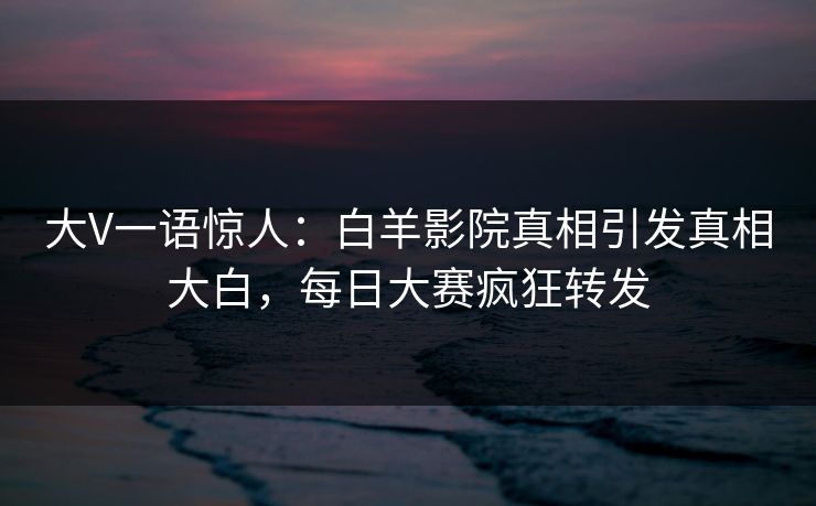 大V一语惊人：白羊影院真相引发真相大白，每日大赛疯狂转发