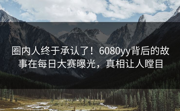 圈内人终于承认了！6080yy背后的故事在每日大赛曝光，真相让人瞠目