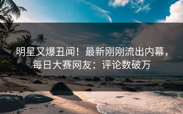 明星又爆丑闻！最新刚刚流出内幕，每日大赛网友：评论数破万