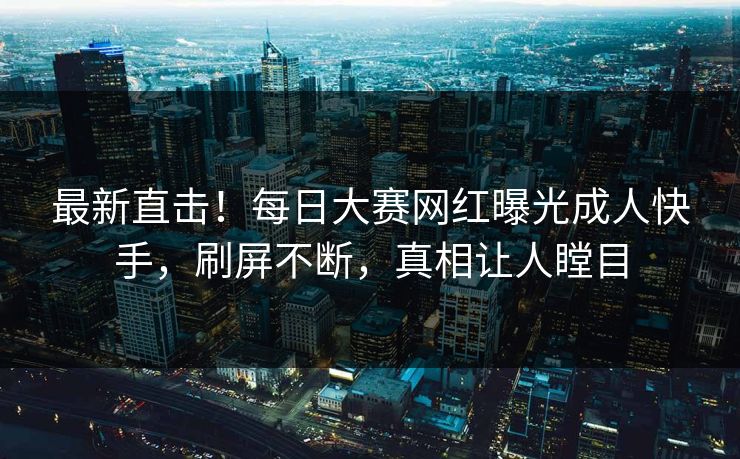 最新直击！每日大赛网红曝光成人快手，刷屏不断，真相让人瞠目