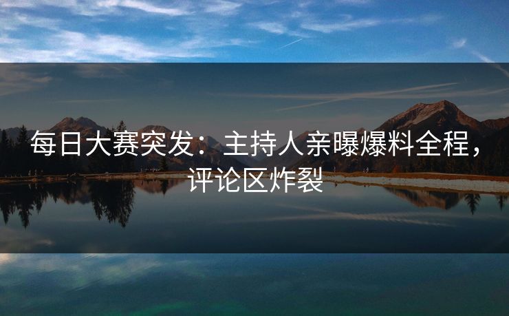 每日大赛突发：主持人亲曝爆料全程，评论区炸裂