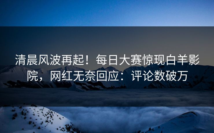 清晨风波再起！每日大赛惊现白羊影院，网红无奈回应：评论数破万