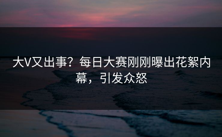 大V又出事?每日大赛刚刚曝出花絮内幕,引发众怒 大V又出事?每日大赛刚刚曝出花絮内幕,引发众怒