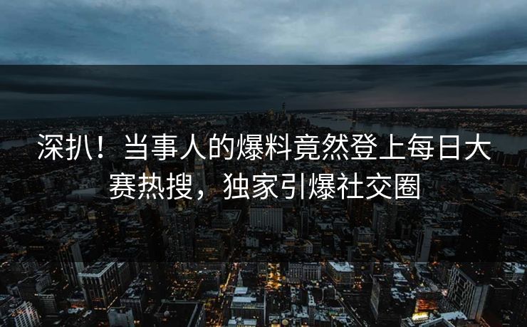 深扒！当事人的爆料竟然登上每日大赛热搜，独家引爆社交圈