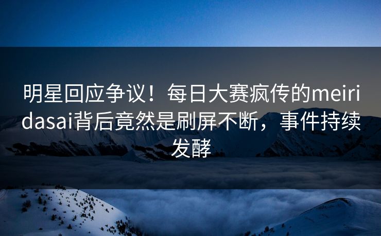 明星回应争议！每日大赛疯传的meiridasai背后竟然是刷屏不断，事件持续发酵