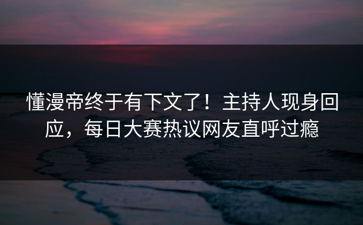 懂漫帝终于有下文了！主持人现身回应，每日大赛热议网友直呼过瘾