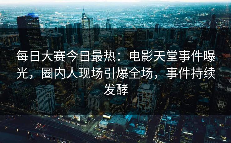 每日大赛今日最热：电影天堂事件曝光，圈内人现场引爆全场，事件持续发酵