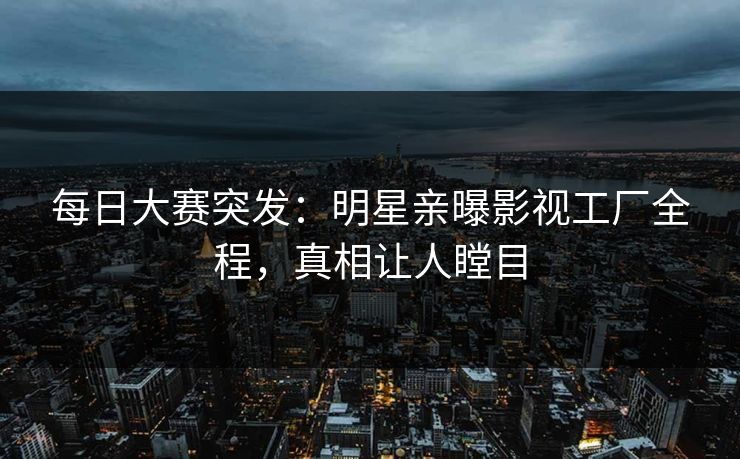 每日大赛突发:明星亲曝影视工厂全程,真相让人瞠目 每日大赛突发:明星亲曝影视工厂全程,真相让人瞠目