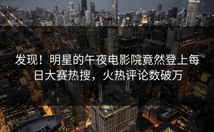 发现！明星的午夜电影院竟然登上每日大赛热搜，火热评论数破万