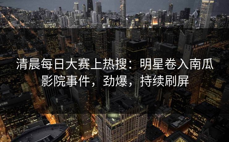 清晨每日大赛上热搜：明星卷入南瓜影院事件，劲爆，持续刷屏