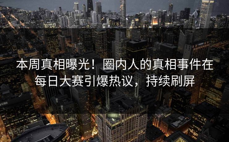 本周真相曝光！圈内人的真相事件在每日大赛引爆热议，持续刷屏