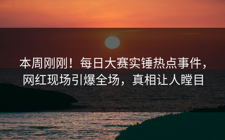 本周刚刚！每日大赛实锤热点事件，网红现场引爆全场，真相让人瞠目