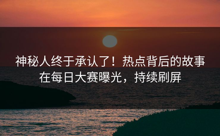神秘人终于承认了！热点背后的故事在每日大赛曝光，持续刷屏