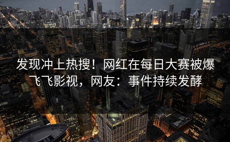 发现冲上热搜！网红在每日大赛被爆飞飞影视，网友：事件持续发酵