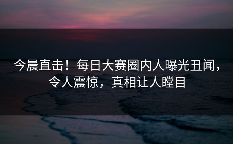 今晨直击!每日大赛圈内人曝光丑闻,令人震惊,真相让人瞠目 今晨直击!每日大赛圈内人曝光丑闻,令人震惊,真相让人瞠目