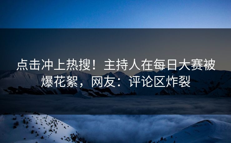 点击冲上热搜!主持人在每日大赛被爆花絮,网友:评论区炸裂 点击冲上热搜!主持人在每日大赛被爆花絮,网友:评论区炸裂